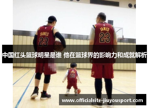 中国红头篮球明星是谁 他在篮球界的影响力和成就解析
