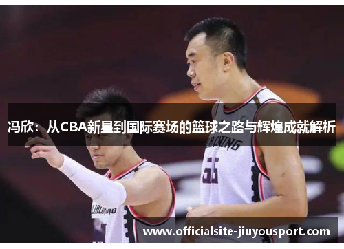 冯欣：从CBA新星到国际赛场的篮球之路与辉煌成就解析