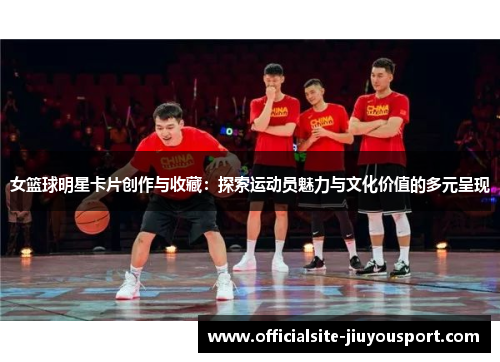 女篮球明星卡片创作与收藏：探索运动员魅力与文化价值的多元呈现