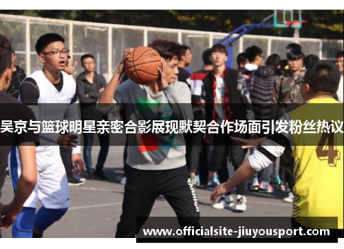 吴京与篮球明星亲密合影展现默契合作场面引发粉丝热议