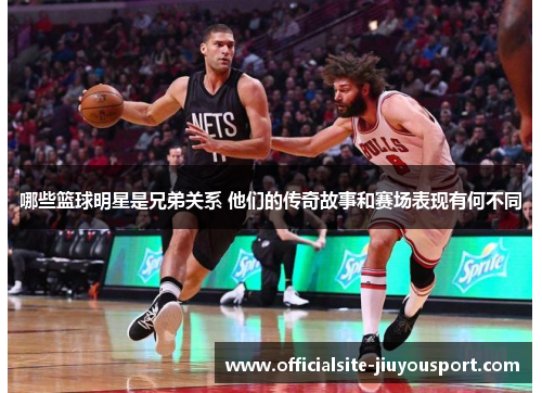 哪些篮球明星是兄弟关系 他们的传奇故事和赛场表现有何不同