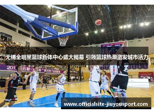 无锡全明星篮球新体中心盛大揭幕 引领篮球热潮激发城市活力