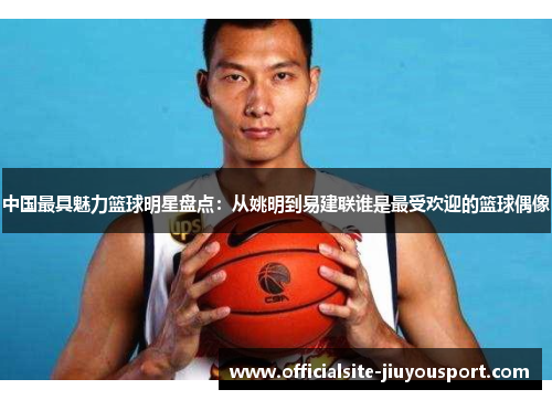 中国最具魅力篮球明星盘点：从姚明到易建联谁是最受欢迎的篮球偶像