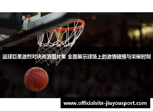 篮球巨星激烈对决高清图片集 全面展示球场上的激情碰撞与荣耀时刻