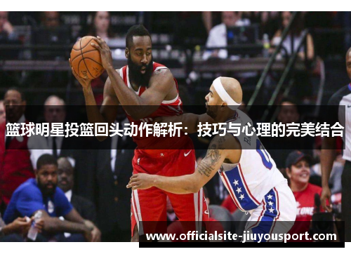 篮球明星投篮回头动作解析：技巧与心理的完美结合