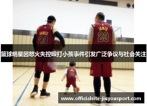 篮球明星因怒火失控殴打小孩事件引发广泛争议与社会关注