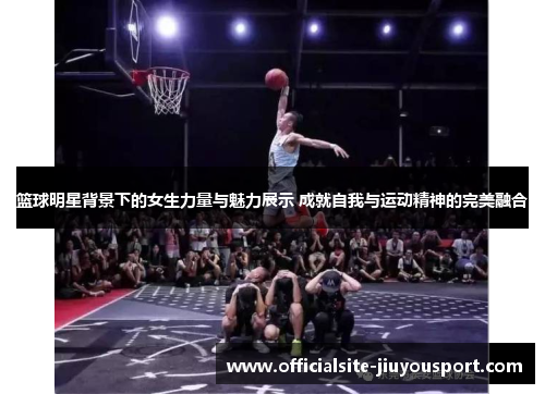 篮球明星背景下的女生力量与魅力展示 成就自我与运动精神的完美融合