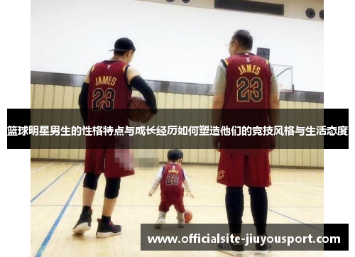 篮球明星男生的性格特点与成长经历如何塑造他们的竞技风格与生活态度