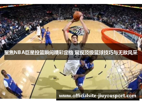 聚焦NBA巨星投篮瞬间精彩定格 展现顶级篮球技巧与无敌风采