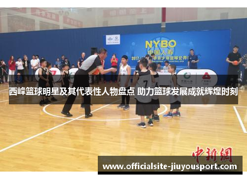 西峰篮球明星及其代表性人物盘点 助力篮球发展成就辉煌时刻