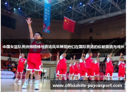 中国女篮队员拼搏精神与赛场风采展现她们在国际赛场的崭新面貌与成长