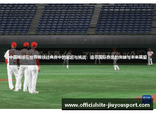 中国棒球在世界棒球经典赛中的崛起与挑战：追寻国际赛场的突破与未来展望