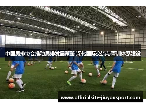 中国男排协会推动男排发展策略 深化国际交流与青训体系建设