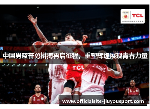 中国男篮奋勇拼搏再启征程，重塑辉煌展现青春力量