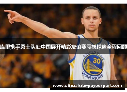 库里携手勇士队赴中国展开精彩友谊赛震撼球迷全程回顾
