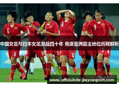 中国女足与日本女足激战四十年 竞逐亚洲霸主地位历程解析