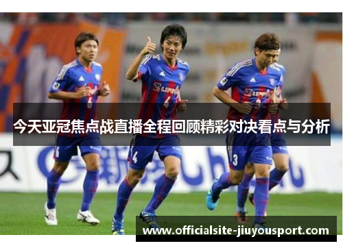 今天亚冠焦点战直播全程回顾精彩对决看点与分析