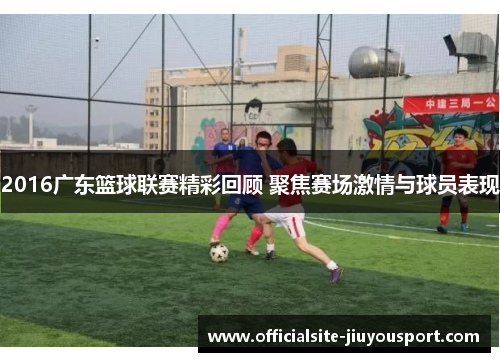 2016广东篮球联赛精彩回顾 聚焦赛场激情与球员表现